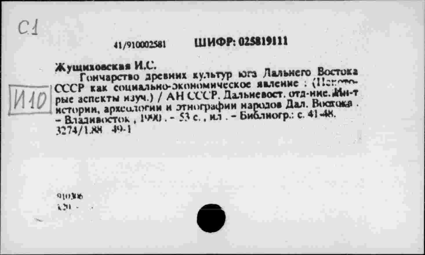 ﻿41/910002581 ШИФР10Ш1Я11
Жушихоаскав И.С.
Гончарство древних культур юга Дальнего Востока СССР как социально-экономическое явление ; U‘-r^*v рые аспекты науч.) / АН СССР. Дхіьневост. отд-ине. 4Лн-т истории, археологии и этнографии народов Дал. Boœokb . - Владивосток , 1‘«0. - 53 с.. ил - Библиогр.. с. 414«. 3274/1 ЛК 4»>-1
9|1>У№